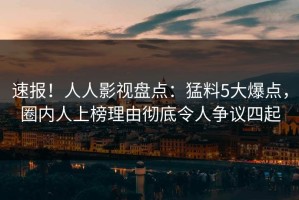 速报！人人影视盘点：猛料5大爆点，圈内人上榜理由彻底令人争议四起