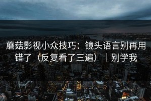 蘑菇影视小众技巧：镜头语言别再用错了（反复看了三遍）｜别学我