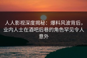 人人影视深度揭秘：爆料风波背后，业内人士在酒吧后巷的角色罕见令人意外