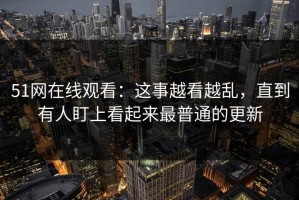 51网在线观看：这事越看越乱，直到有人盯上看起来最普通的更新