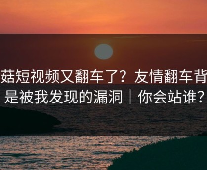 蘑菇短视频又翻车了？友情翻车背后是被我发现的漏洞｜你会站谁？