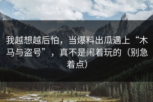 我越想越后怕，当爆料出瓜遇上“木马与盗号”，真不是闹着玩的（别急着点）