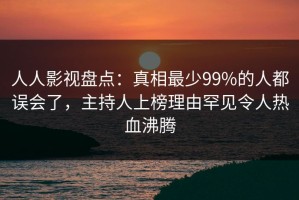 人人影视盘点：真相最少99%的人都误会了，主持人上榜理由罕见令人热血沸腾