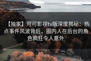 【独家】可可影视tv版深度揭秘：热点事件风波背后，圈内人在后台的角色疯狂令人意外