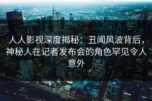 人人影视深度揭秘：丑闻风波背后，神秘人在记者发布会的角色罕见令人意外