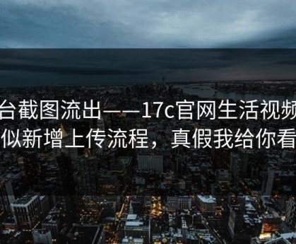 后台截图流出——17c官网生活视频疑似新增上传流程，真假我给你看