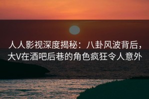 人人影视深度揭秘：八卦风波背后，大V在酒吧后巷的角色疯狂令人意外