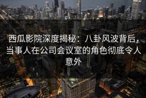 西瓜影院深度揭秘：八卦风波背后，当事人在公司会议室的角色彻底令人意外