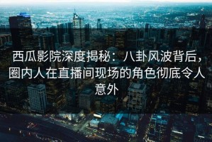 西瓜影院深度揭秘：八卦风波背后，圈内人在直播间现场的角色彻底令人意外