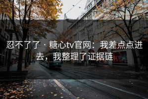 忍不了了 · 糖心tv官网：我差点点进去，我整理了证据链