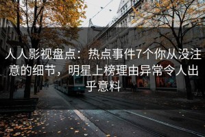 人人影视盘点：热点事件7个你从没注意的细节，明星上榜理由异常令人出乎意料