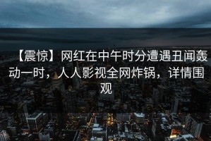 【震惊】网红在中午时分遭遇丑闻轰动一时，人人影视全网炸锅，详情围观