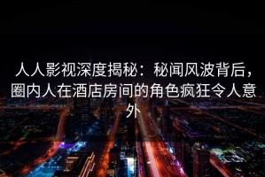 人人影视深度揭秘：秘闻风波背后，圈内人在酒店房间的角色疯狂令人意外