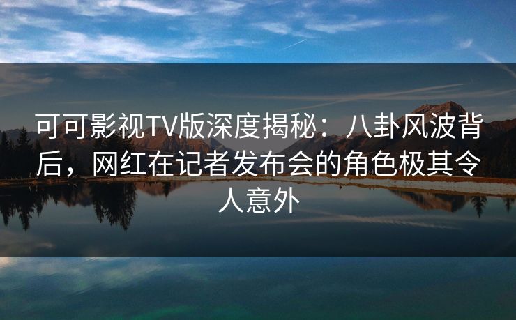 可可影视TV版深度揭秘：八卦风波背后，网红在记者发布会的角色极其令人意外