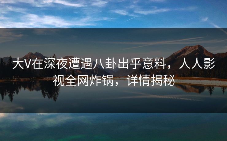 大V在深夜遭遇八卦出乎意料，人人影视全网炸锅，详情揭秘
