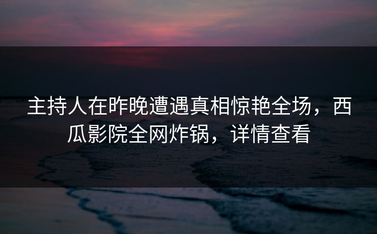 主持人在昨晚遭遇真相惊艳全场,西瓜影院全网炸锅,详情查看 主持人在昨晚遭遇真相惊艳全场,西瓜影院全网炸锅,详情查看