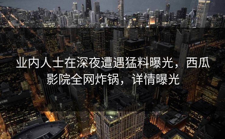 业内人士在深夜遭遇猛料曝光,西瓜影院全网炸锅,详情曝光 业内人士在深夜遭遇猛料曝光,西瓜影院全网炸锅,详情曝光