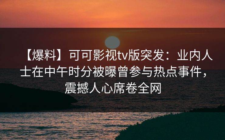 【爆料】可可影视tv版突发：业内人士在中午时分被曝曾参与热点事件，震撼人心席卷全网