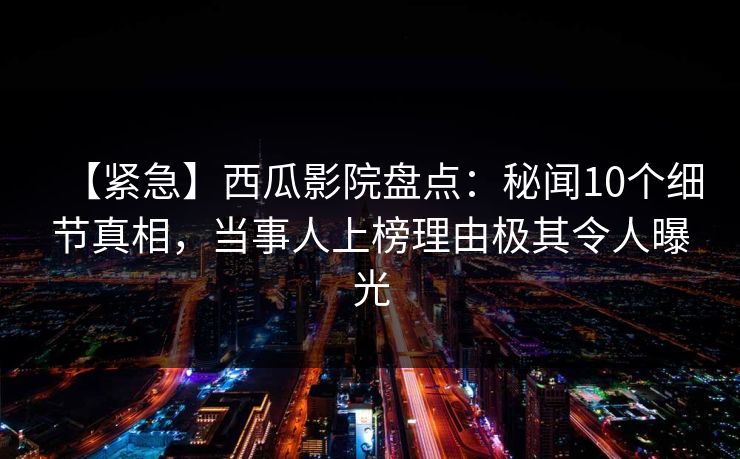 【紧急】西瓜影院盘点：秘闻10个细节真相，当事人上榜理由极其令人曝光