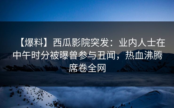 【爆料】西瓜影院突发：业内人士在中午时分被曝曾参与丑闻，热血沸腾席卷全网