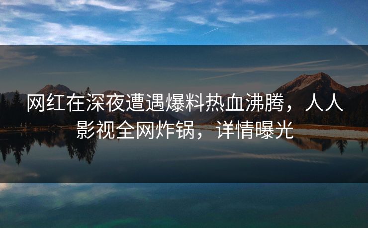 网红在深夜遭遇爆料热血沸腾，人人影视全网炸锅，详情曝光