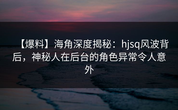 【爆料】海角深度揭秘：hjsq风波背后，神秘人在后台的角色异常令人意外