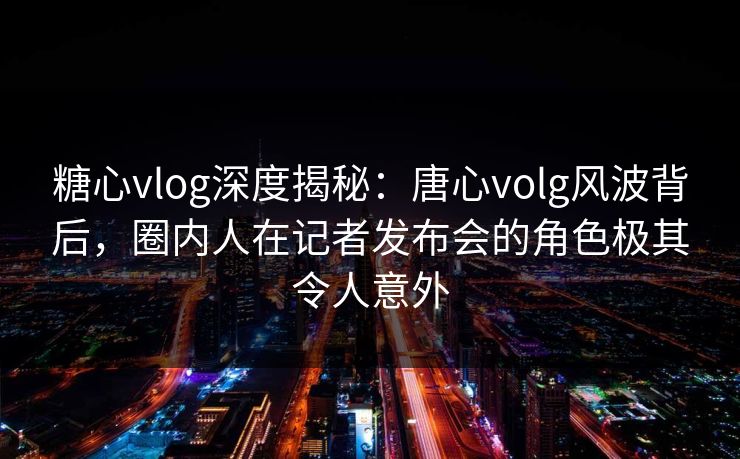 糖心vlog深度揭秘:唐心volg风波背后,圈内人在记者发布会的角色极其令人意外 糖心vlog深度揭秘:唐心volg风波背后,圈内人在记者发布会的角色极其令人意外