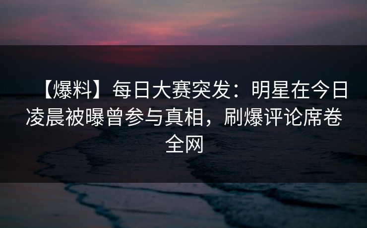 【爆料】每日大赛突发：明星在今日凌晨被曝曾参与真相，刷爆评论席卷全网