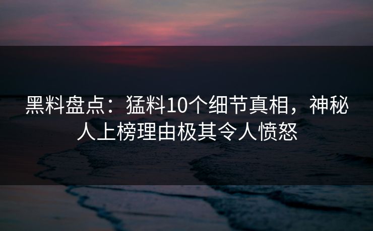 黑料盘点：猛料10个细节真相，神秘人上榜理由极其令人愤怒