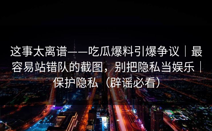 这事太离谱——吃瓜爆料引爆争议|最容易站错队的截图,别把隐私当娱乐|保护隐私(辟谣必看) 这事太离谱——吃瓜爆料引爆争议|最容易站错队的截图,别把隐私当娱乐|保护隐私(辟谣必看)