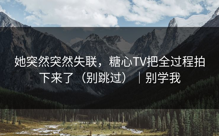 她突然突然失联，糖心TV把全过程拍下来了（别跳过）｜别学我
