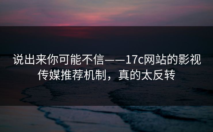 说出来你可能不信——17c网站的影视传媒推荐机制，真的太反转
