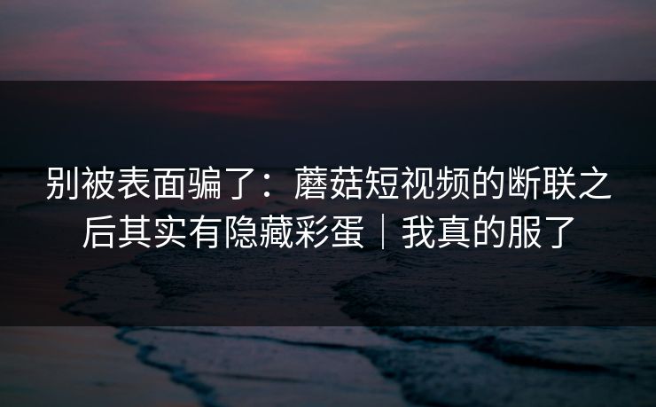 别被表面骗了：蘑菇短视频的断联之后其实有隐藏彩蛋｜我真的服了