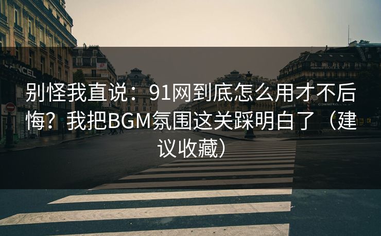 别怪我直说：91网到底怎么用才不后悔？我把BGM氛围这关踩明白了（建议收藏）