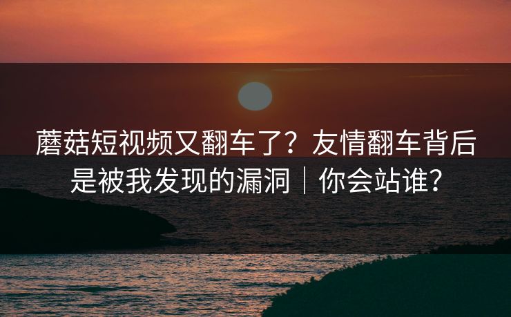 蘑菇短视频又翻车了?友情翻车背后是被我发现的漏洞|你会站谁? 蘑菇短视频又翻车了?友情翻车背后是被我发现的漏洞|你会站谁?