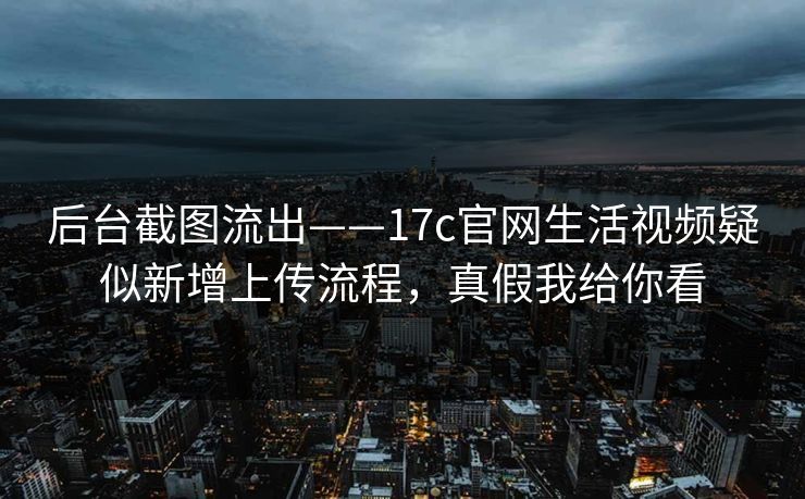 后台截图流出——17c官网生活视频疑似新增上传流程，真假我给你看