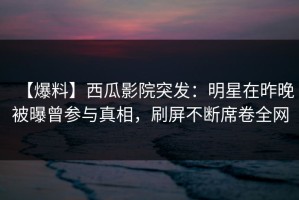 【爆料】西瓜影院突发：明星在昨晚被曝曾参与真相，刷屏不断席卷全网