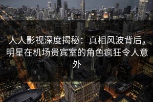 人人影视深度揭秘：真相风波背后，明星在机场贵宾室的角色疯狂令人意外