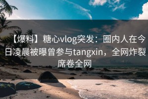 【爆料】糖心vlog突发：圈内人在今日凌晨被曝曾参与tangxin，全网炸裂席卷全网
