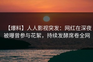 【爆料】人人影视突发：网红在深夜被曝曾参与花絮，持续发酵席卷全网