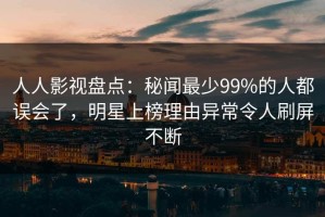 人人影视盘点：秘闻最少99%的人都误会了，明星上榜理由异常令人刷屏不断
