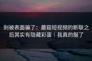 别被表面骗了：蘑菇短视频的断联之后其实有隐藏彩蛋｜我真的服了