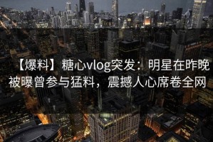 【爆料】糖心vlog突发：明星在昨晚被曝曾参与猛料，震撼人心席卷全网