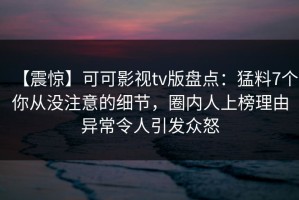 【震惊】可可影视tv版盘点：猛料7个你从没注意的细节，圈内人上榜理由异常令人引发众怒
