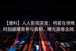 【爆料】人人影视突发：明星在傍晚时刻被曝曾参与真相，曝光席卷全网