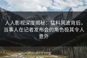 人人影视深度揭秘：猛料风波背后，当事人在记者发布会的角色极其令人意外