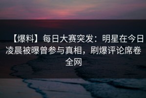 【爆料】每日大赛突发：明星在今日凌晨被曝曾参与真相，刷爆评论席卷全网