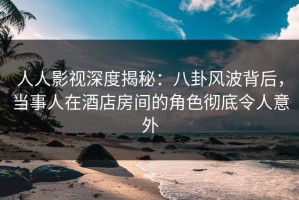 人人影视深度揭秘：八卦风波背后，当事人在酒店房间的角色彻底令人意外