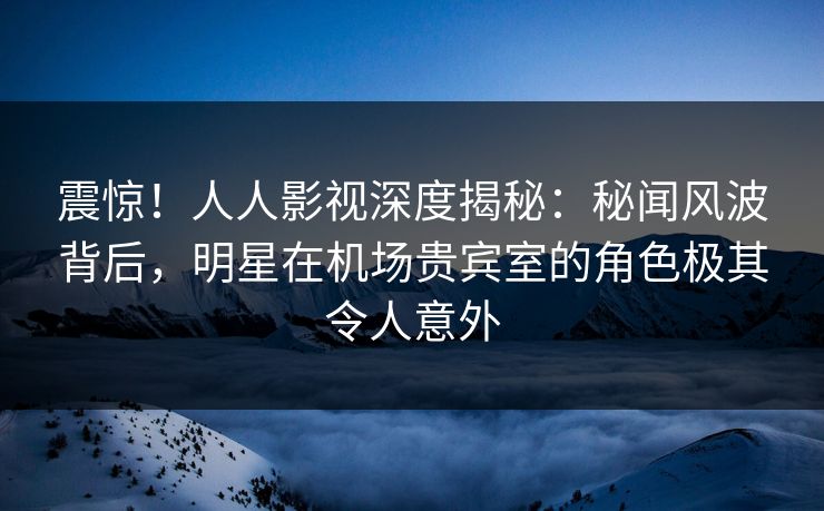 震惊！人人影视深度揭秘：秘闻风波背后，明星在机场贵宾室的角色极其令人意外