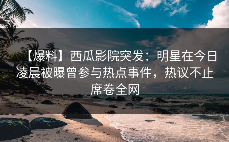 【爆料】西瓜影院突发：明星在今日凌晨被曝曾参与热点事件，热议不止席卷全网